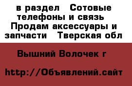  в раздел : Сотовые телефоны и связь » Продам аксессуары и запчасти . Тверская обл.,Вышний Волочек г.